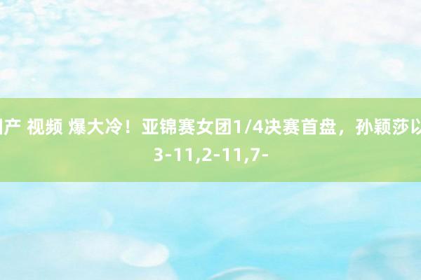 国产 视频 爆大冷！亚锦赛女团1/4决赛首盘，孙颖莎以13-11，2-11，7-