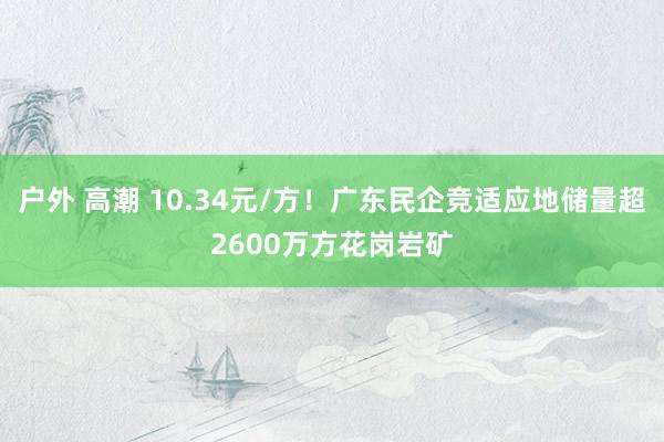 户外 高潮 10.34元/方！广东民企竞适应地储量超2600万方花岗岩矿