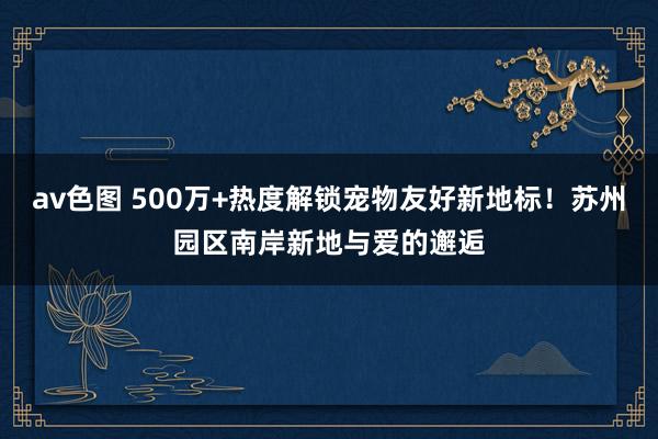 av色图 500万+热度解锁宠物友好新地标！苏州园区南岸新地与爱的邂逅