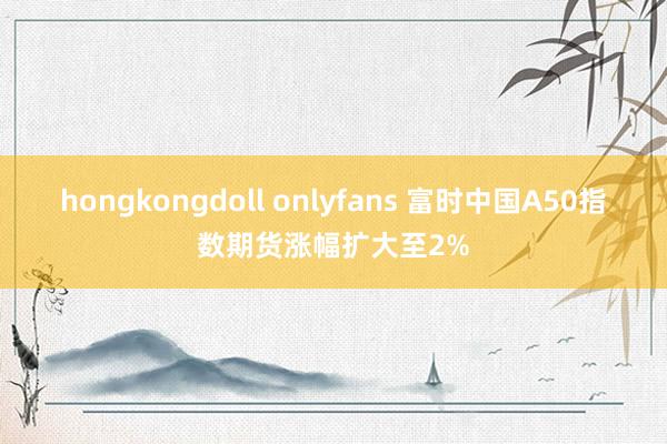 hongkongdoll onlyfans 富时中国A50指数期货涨幅扩大至2%