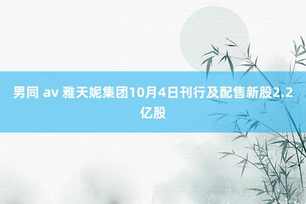 男同 av 雅天妮集团10月4日刊行及配售新股2.2亿股