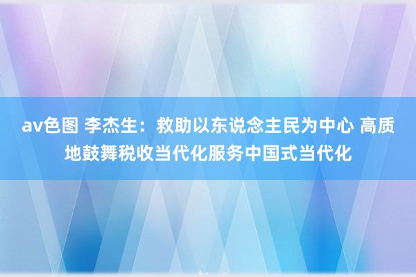 av色图 李杰生：救助以东说念主民为中心 高质地鼓舞税收当代化服务中国式当代化