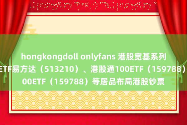 hongkongdoll onlyfans 港股宽基系列指数本周退换，恒生ETF易方达（513210）、港股通100ETF（159788）等居品布局港股钞票