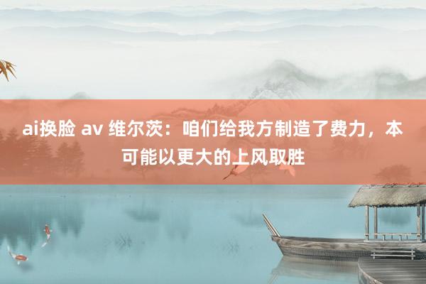 ai换脸 av 维尔茨：咱们给我方制造了费力，本可能以更大的上风取胜