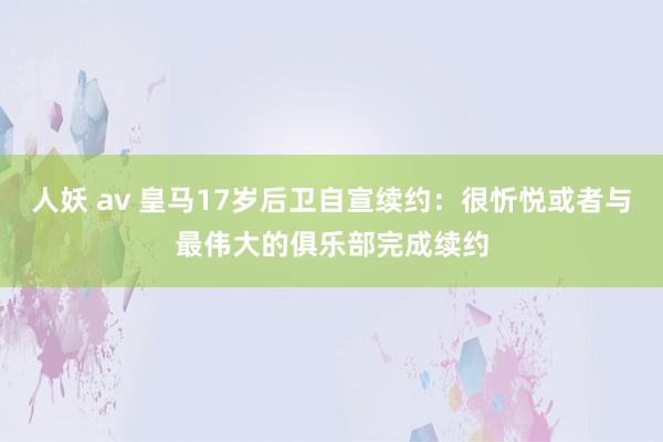 人妖 av 皇马17岁后卫自宣续约：很忻悦或者与最伟大的俱乐部完成续约