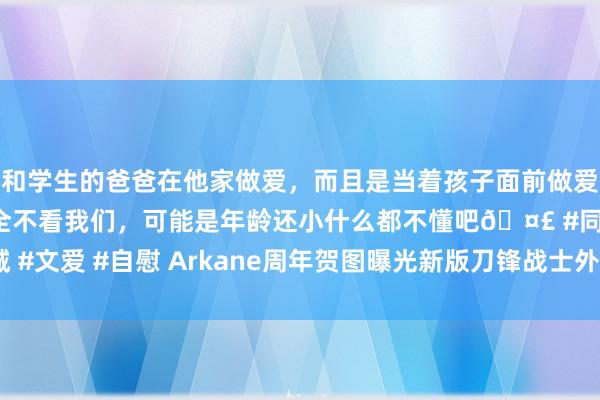 和学生的爸爸在他家做爱，而且是当着孩子面前做爱，太刺激了，孩子完全不看我们，可能是年龄还小什么都不懂吧🤣 #同城 #文爱 #自慰 Arkane周年贺图曝光新版刀锋战士外不雅：这缠绵看着真酷！