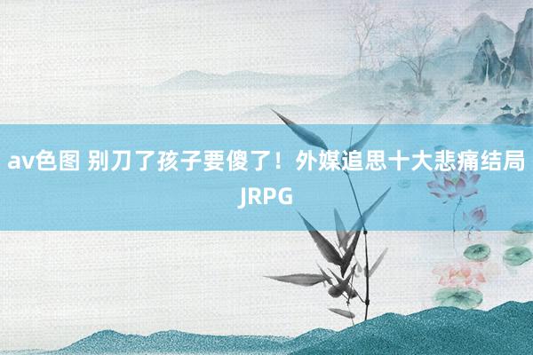 av色图 别刀了孩子要傻了！外媒追思十大悲痛结局JRPG