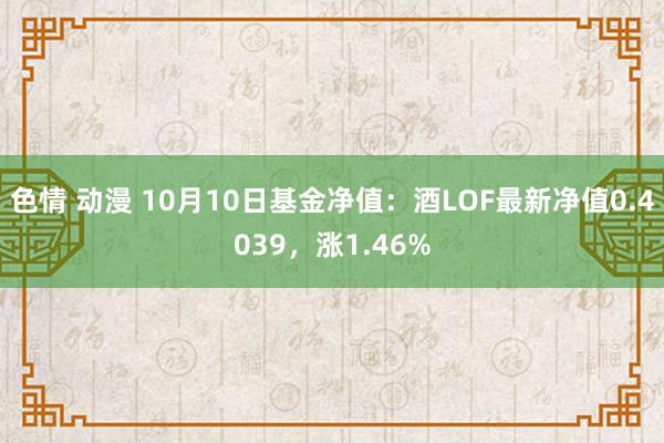 色情 动漫 10月10日基金净值：酒LOF最新净值0.4039，涨1.46%