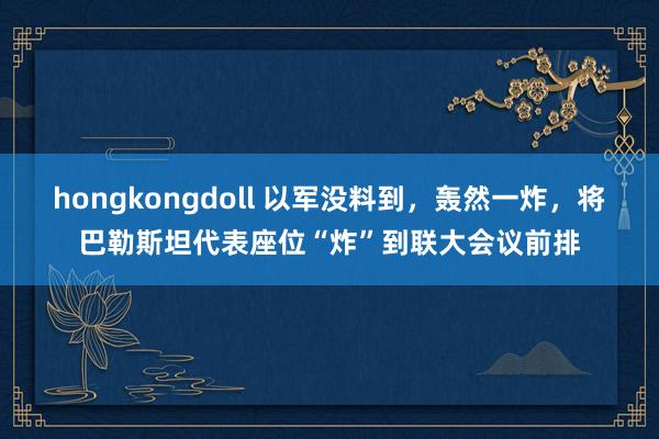 hongkongdoll 以军没料到，轰然一炸，将巴勒斯坦代表座位“炸”到联大会议前排