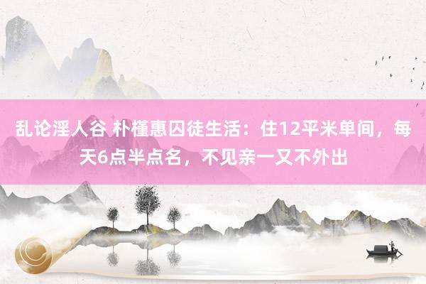 乱论淫人谷 朴槿惠囚徒生活：住12平米单间，每天6点半点名，不见亲一又不外出