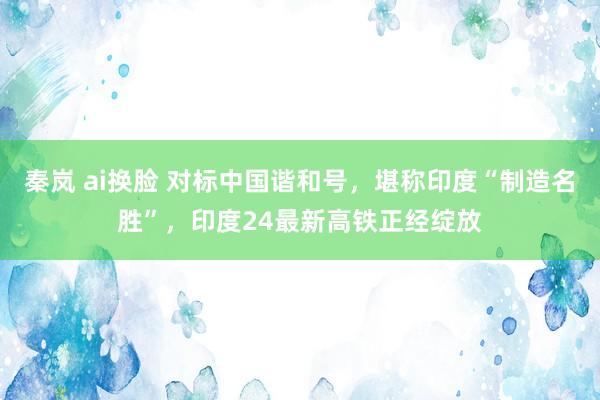 秦岚 ai换脸 对标中国谐和号，堪称印度“制造名胜”，印度24最新高铁正经绽放