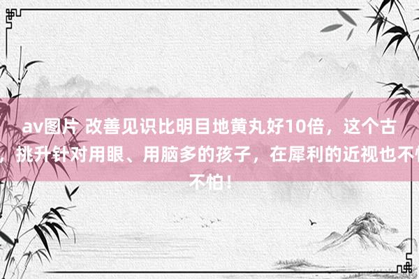 av图片 改善见识比明目地黄丸好10倍，这个古方，挑升针对用眼、用脑多的孩子，在犀利的近视也不怕！