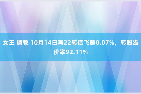 女王 调教 10月14日再22转债飞腾0.07%，转股溢价率92.11%