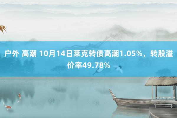 户外 高潮 10月14日莱克转债高潮1.05%，转股溢价率49.78%