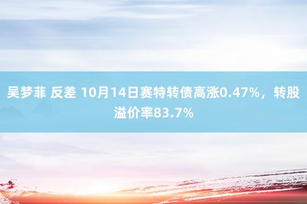 吴梦菲 反差 10月14日赛特转债高涨0.47%，转股溢价率83.7%