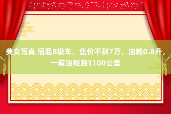 美女写真 插混B级车，售价不到7万，油耗0.8升，一箱油能跑1100公里