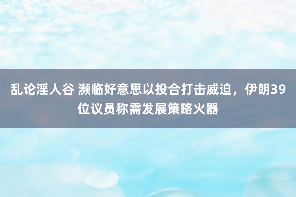 乱论淫人谷 濒临好意思以投合打击威迫，伊朗39位议员称需发展策略火器