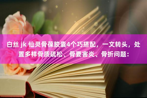 白丝 jk 仙灵骨葆胶囊4个巧搭配，一文转头，处置多样骨质疏松、骨要害炎、骨折问题：