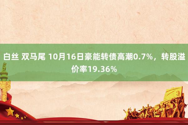 白丝 双马尾 10月16日豪能转债高潮0.7%，转股溢价率19.36%