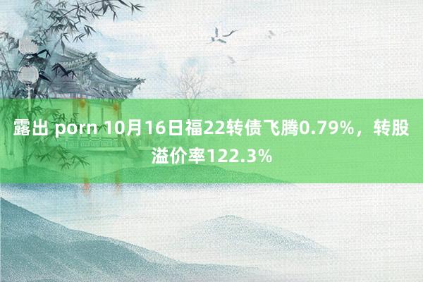 露出 porn 10月16日福22转债飞腾0.79%，转股溢价率122.3%