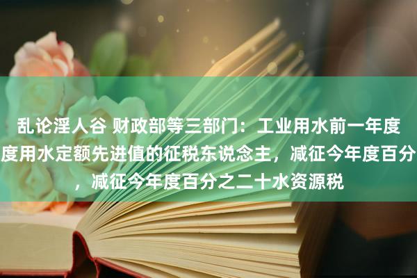 乱论淫人谷 财政部等三部门：工业用水前一年度用水成果达到国度用水定额先进值的征税东说念主，减征今年度百分之二十水资源税