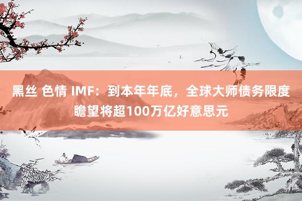 黑丝 色情 IMF：到本年年底，全球大师债务限度瞻望将超100万亿好意思元