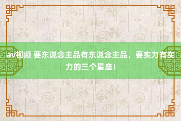 av视频 要东说念主品有东说念主品，要实力有实力的三个星座！