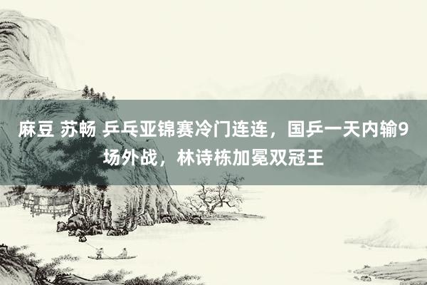 麻豆 苏畅 乒乓亚锦赛冷门连连，国乒一天内输9场外战，林诗栋加冕双冠王