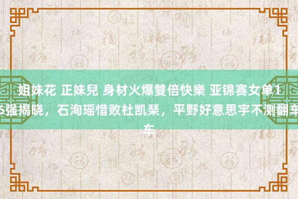 姐妹花 正妹兒 身材火爆雙倍快樂 亚锦赛女单16强揭晓，石洵瑶惜败杜凯琹，平野好意思宇不测翻车