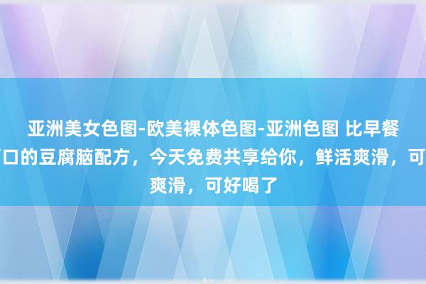 亚洲美女色图-欧美裸体色图-亚洲色图 比早餐店齐可口的豆腐脑配方，今天免费共享给你，鲜活爽滑，可好喝了