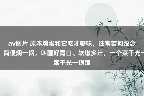 av图片 原本鸡蛋和它吃才够味，往常若何没念念到！简便焖一锅，叫醒好胃口、软嫩多汁，一个菜干光一锅饭