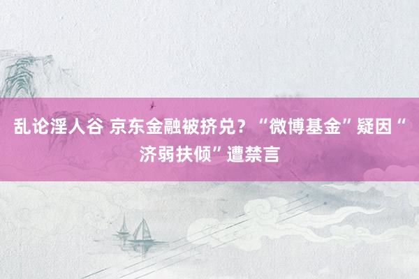 乱论淫人谷 京东金融被挤兑？“微博基金”疑因“济弱扶倾”遭禁言