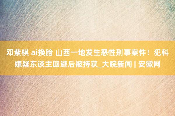 邓紫棋 ai换脸 山西一地发生恶性刑事案件！犯科嫌疑东谈主回避后被持获_大皖新闻 | 安徽网