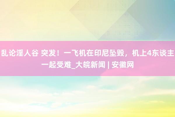 乱论淫人谷 突发！一飞机在印尼坠毁，机上4东谈主一起受难_大皖新闻 | 安徽网