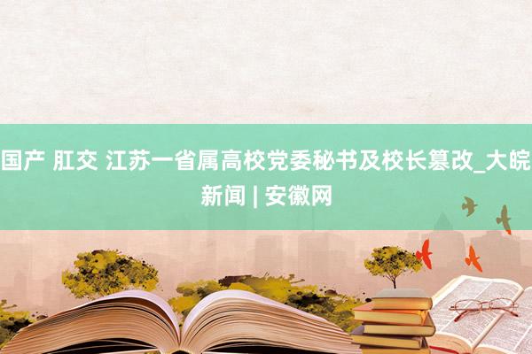 国产 肛交 江苏一省属高校党委秘书及校长篡改_大皖新闻 | 安徽网