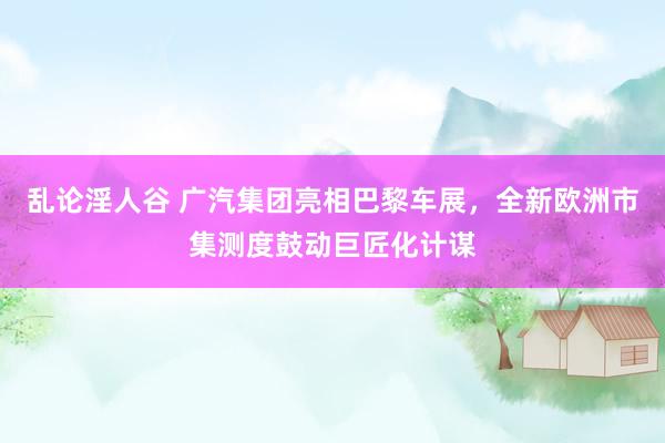 乱论淫人谷 广汽集团亮相巴黎车展，全新欧洲市集测度鼓动巨匠化计谋