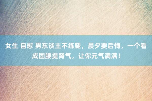 女生 自慰 男东谈主不练腿，晨夕要后悔，一个看成固腰提肾气，让你元气满满！