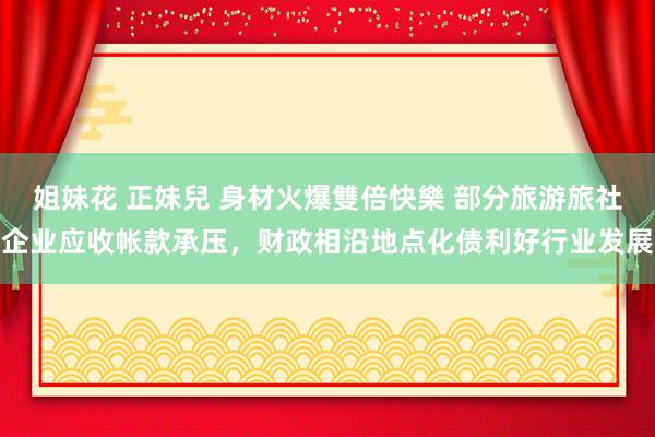 姐妹花 正妹兒 身材火爆雙倍快樂 部分旅游旅社企业应收帐款承压，财政相沿地点化债利好行业发展