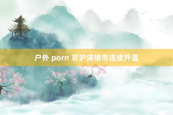 户外 porn 京沪深楼市连续升温