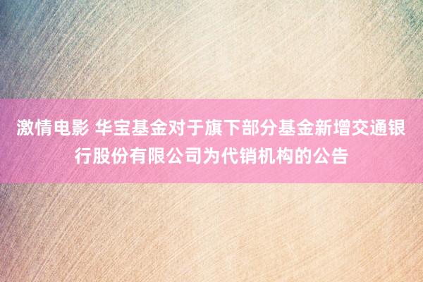 激情电影 华宝基金对于旗下部分基金新增交通银行股份有限公司为代销机构的公告