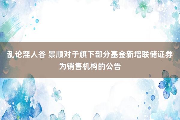 乱论淫人谷 景顺对于旗下部分基金新增联储证券为销售机构的公告