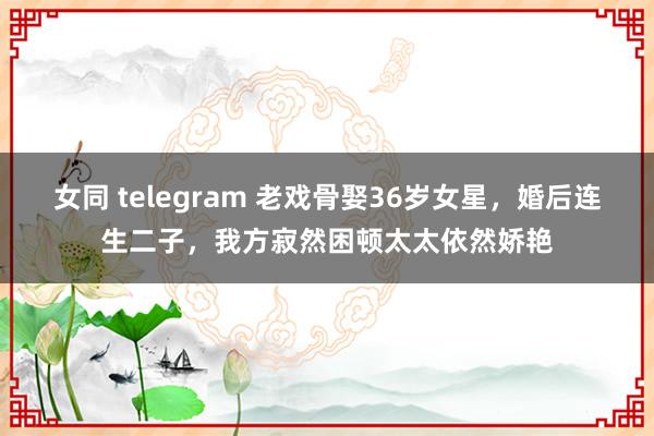 女同 telegram 老戏骨娶36岁女星，婚后连生二子，我方寂然困顿太太依然娇艳