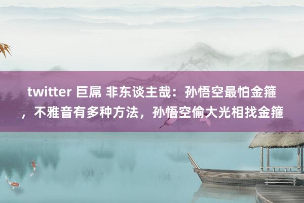 twitter 巨屌 非东谈主哉：孙悟空最怕金箍，不雅音有多种方法，孙悟空偷大光相找金箍