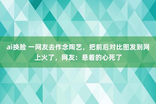 ai换脸 一网友去作念陶艺，把前后对比图发到网上火了，网友：悬着的心死了