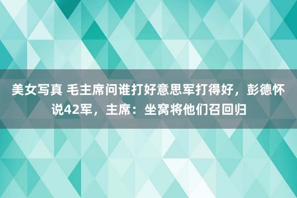 美女写真 毛主席问谁打好意思军打得好，彭德怀说42军，主席：坐窝将他们召回归