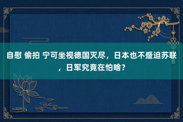 自慰 偷拍 宁可坐视德国灭尽，日本也不蹙迫苏联，日军究竟在怕啥？