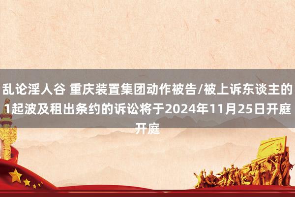 乱论淫人谷 重庆装置集团动作被告/被上诉东谈主的1起波及租出条约的诉讼将于2024年11月25日开庭