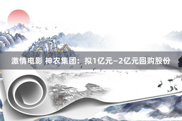 激情电影 神农集团：拟1亿元—2亿元回购股份