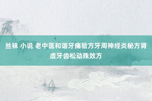 丝袜 小说 老中医和谐牙痛验方牙周神经炎秘方肾虚牙齿松动殊效方