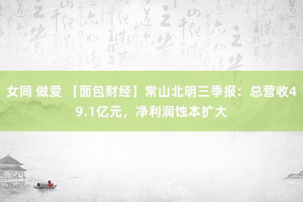 女同 做爱 【面包财经】常山北明三季报：总营收49.1亿元，净利润蚀本扩大